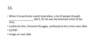 16.
• When X (a particular event) took place, a lot of people thought
______ ___________ did it, for he was the foremost artist at the
time.
• Luckily for him, Vincenzo Peruggia, confessed to the crime soon after.
• X,FITB?
• Image on next slide
 