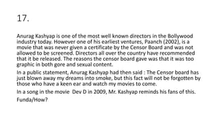 17.
Anurag Kashyap is one of the most well known directors in the Bollywood
industry today. However one of his earliest ventures, Paanch (2002), is a
movie that was never given a certificate by the Censor Board and was not
allowed to be screened. Directors all over the country have recommended
that it be released. The reasons the censor board gave was that it was too
graphic in both gore and sexual content.
In a public statement, Anurag Kashyap had then said : The Censor board has
just blown away my dreams into smoke, but this fact will not be forgotten by
those who have a keen ear and watch my movies to come.
In a song in the movie Dev D in 2009, Mr. Kashyap reminds his fans of this.
Funda/How?
 