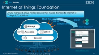 Internet of Things Foundation 
A fully managed, cloud-hosted service that makes it simple to Internet of 
Things (IoT) solutions 
Manage 
Assemble 
Connect 
Real Time MQTT Build 
Collect 
REST 
Simple APIs 
IBM® Bluemix™ 
https://bluemix.net/ 
© 2014 IBM Corporation 10 
 