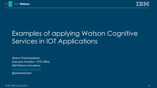 Examples of applying Watson Cognitive 
Services in IOT Applications 
Swami Chandrasekaran 
Executive Architect - CTO Office 
IBM Watson Innovations 
swamchan@us.ibm.com 
@swamichandra 
© 2014 IBM Corporation 13 
 