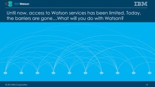 Until now, access to Watson services has been limited. Today, 
the barriers are gone…What will you do with Watson? 
© 2014 IBM Corporation 15 
 
