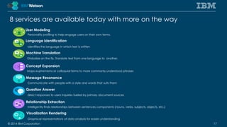 8 services are available today with more on the way 
User Modeling 
Personality profiling to help engage users on their own terms. 
Language Identification 
Identifies the language in which text is written 
Machine Translation 
Globalize on the fly. Translate text from one language to another. 
Concept Expansion 
Maps euphemisms or colloquial terms to more commonly understood phrases 
Message Resonance 
Communicate with people with a style and words that suits them 
Question Answer 
Direct responses to users inquiries fueled by primary document sources 
Relationship Extraction 
Intelligently finds relationships between sentences components (nouns, verbs, subjects, objects, etc.) 
Visualization Rendering 
Graphical representations of data analysis for easier understanding 
© 2014 IBM Corporation 17 
 