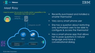 Meet Rosy 
• Recently purchased and installed a 
smarter thermostat 
• Very savvy smart phone user 
• She has a question about restricting 
only authorized users to be able to 
configure & access the thermostat 
• Has a smart phone app that allows 
her to pose questions in natural 
language and have a 
conversational dialog 
I need to restrict the access to modify certain capabilities in the 
thermostat. How can set it up? 
Integrate via API 
Q&A Dialog 
Interact 
using NL 
Product Corpus 
Manuals 
© 2014 IBM Corporation 19 
 