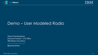 Demo – User Modeled Radio 
Swami Chandrasekaran 
Executive Architect - CTO Office 
IBM Watson Innovations 
swamchan@us.ibm.com 
@swamichandra 
© 2014 IBM Corporation 21 
 