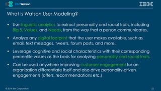 What is Watson User Modeling? 
• Use linguistic analytics to extract personality and social traits, including 
Big 5, Values, and Needs, from the way that a person communicates. 
• Analyze any digital footprint that the user makes available, such as 
email, text messages, tweets, forum posts, and more. 
• Leverage cognitive and social characteristics with their corresponding 
percentile values as the basis for analyzing personality and social traits. 
• Can be used anywhere improving customer engagement for an 
organization differentiate itself and also drive personality-driven 
engagements (offers, recommendations etc.) 
© 2014 IBM Corporation 22 
 
