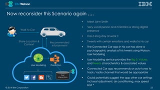 Now reconsider this Scenario again …. 
• Meet John Smith 
• Very vocal person and maintains a strong digital 
presence 
• Has a long day at work !! 
• Tweets with certain emotions and walks to his car 
• The Connected Car app in his car has done a 
psychographic analysis of his tweets using Watson 
User Modeling 
• User Modeling service provides the Big 5, Values, 
and Needs characteristics & associated values 
• Connected Car app recommends or auto-tunes to 
track / radio channel that would be appropriate 
• Could potentially suggest the app other car settings 
incl seat adjustment, air conditioning, max speed 
limit * 
Walk to Car 
Share Location & 
Context 
User Modeling 
Recommended 
Infotainment 
Prediction 
Past 
Interactions 
© 2014 IBM Corporation 25 
 