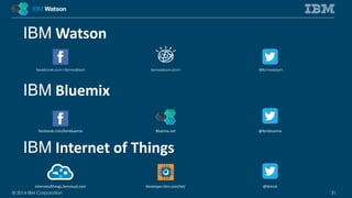 IBMWatson 
IBM Bluemix 
facebook.com/ibmbluemix Bluemix.net @ibmbluemix 
IBM Internet of Things 
internetofthings.ibmcloud.com developer.ibm.com/iot/ @ibmiot 
© 2014 IBM Corporation 31 
 