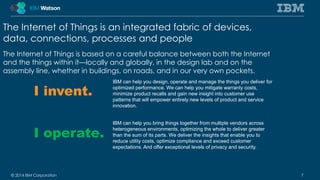 The Internet of Things is an integrated fabric of devices, 
data, connections, processes and people 
The Internet of Things is based on a careful balance between both the Internet 
and the things within it—locally and globally, in the design lab and on the 
assembly line, whether in buildings, on roads, and in our very own pockets. 
I invent. 
I operate. 
IBM can help you design, operate and manage the things you deliver for 
optimized performance. We can help you mitigate warranty costs, 
minimize product recalls and gain new insight into customer use 
patterns that will empower entirely new levels of product and service 
innovation. 
IBM can help you bring things together from multiple vendors across 
heterogeneous environments, optimizing the whole to deliver greater 
than the sum of its parts. We deliver the insights that enable you to 
reduce utility costs, optimize compliance and exceed customer 
expectations. And offer exceptional levels of privacy and security. 
© 2014 IBM Corporation 7 
 
