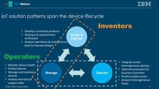 IoT solution patterns span the device lifecycle 
Design & 
Engineer 
• Develop connected products 
• Testing and requirements 
• Analyze operations & maintenance 
data to improve designs 
Inventors 
Manage Operate 
verification 
• Integrate across 
heterogeneous devices 
• Optimize processes for 
business outcomes 
• Predict quality issues 
• Analyze heterogeneous 
fleets 
Operators 
• Monitor device health 
• Predict failures 
• Manage and maintain 
devices 
• Analyze warranty & 
support data 
© 2014 IBM Corporation 9 
 