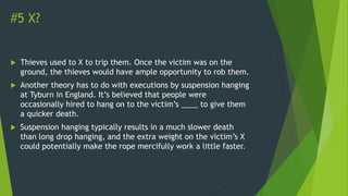 #5 X?
 Thieves used to X to trip them. Once the victim was on the
ground, the thieves would have ample opportunity to rob them.
 Another theory has to do with executions by suspension hanging
at Tyburn in England. It’s believed that people were
occasionally hired to hang on to the victim’s ____ to give them
a quicker death.
 Suspension hanging typically results in a much slower death
than long drop hanging, and the extra weight on the victim’s X
could potentially make the rope mercifully work a little faster.
 