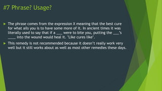 #7 Phrase? Usage?
 The phrase comes from the expression X meaning that the best cure
for what ails you is to have some more of it. In ancient times it was
literally used to say that if a ___ were to bite you, putting the ___’s
____ into the wound would heal it. "Like cures like".
 This remedy is not recommended because it doesn’t really work very
well but it still works about as well as most other remedies these days.
 