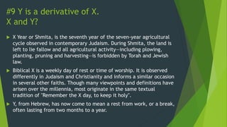 #9 Y is a derivative of X.
X and Y?
 X Year or Shmita, is the seventh year of the seven-year agricultural
cycle observed in contemporary Judaism. During Shmita, the land is
left to lie fallow and all agricultural activity—including plowing,
planting, pruning and harvesting—is forbidden by Torah and Jewish
law.
 Biblical X is a weekly day of rest or time of worship. It is observed
differently in Judaism and Christianity and informs a similar occasion
in several other faiths. Though many viewpoints and definitions have
arisen over the millennia, most originate in the same textual
tradition of "Remember the X day, to keep it holy".
 Y, from Hebrew, has now come to mean a rest from work, or a break,
often lasting from two months to a year.
 