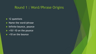 Round 1 : Word/Phrase Origins
 12 questions
 Name the word/phrase
 Infinite bounce, pounce
 +10/-10 on the pounce
 +10 on the bounce
 
