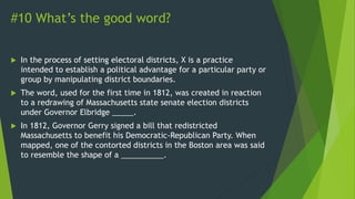 #10 What’s the good word?
 In the process of setting electoral districts, X is a practice
intended to establish a political advantage for a particular party or
group by manipulating district boundaries.
 The word, used for the first time in 1812, was created in reaction
to a redrawing of Massachusetts state senate election districts
under Governor Elbridge _____.
 In 1812, Governor Gerry signed a bill that redistricted
Massachusetts to benefit his Democratic-Republican Party. When
mapped, one of the contorted districts in the Boston area was said
to resemble the shape of a __________.
 