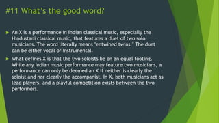 #11 What’s the good word?
 An X is a performance in Indian classical music, especially the
Hindustani classical music, that features a duet of two solo
musicians. The word literally means "entwined twins." The duet
can be either vocal or instrumental.
 What defines X is that the two soloists be on an equal footing.
While any Indian music performance may feature two musicians, a
performance can only be deemed an X if neither is clearly the
soloist and nor clearly the accompanist. In X, both musicians act as
lead players, and a playful competition exists between the two
performers.
 