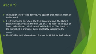 #12 X Y?
 The English word Y was derived, via Spanish then French, from an
Arabic word.
 X is from Florida Xs, where the fruit is naturalized. The Oxford
English Dictionary dates the first use of X Y to 1905, in an issue of
Country Gentleman, which described the fruit as "the finest on
the market. It is aromatic, juicy, and highly superior to the
_____.”
 Identify this fruit whose dessert lost out to KitKat for Android 4.4.
 