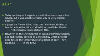 #1 X?
 Today, applying an X suggests a practical approach to problem
solving, but it was actually a violent way to settle marital
disputes.
 A judge, Sir Francis Buller, ruled that "a man was entitled to
beat his wife with a stick provided it was no thicker than his
_____", the Glasgow Herald stated in 1886.
 However, in the Encyclopedia of Word and Phrase Origins,
X is additionally defined as a method by which brewers
once tested the temperature of a batch of beer: They
dipped a _____ in the brew.
 