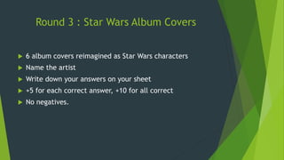 Round 3 : Star Wars Album Covers
 6 album covers reimagined as Star Wars characters
 Name the artist
 Write down your answers on your sheet
 +5 for each correct answer, +10 for all correct
 No negatives.
 