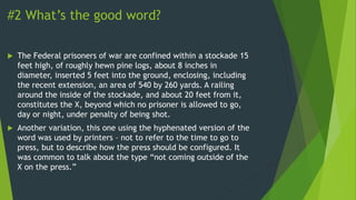 #2 What’s the good word?
 The Federal prisoners of war are confined within a stockade 15
feet high, of roughly hewn pine logs, about 8 inches in
diameter, inserted 5 feet into the ground, enclosing, including
the recent extension, an area of 540 by 260 yards. A railing
around the inside of the stockade, and about 20 feet from it,
constitutes the X, beyond which no prisoner is allowed to go,
day or night, under penalty of being shot.
 Another variation, this one using the hyphenated version of the
word was used by printers – not to refer to the time to go to
press, but to describe how the press should be configured. It
was common to talk about the type “not coming outside of the
X on the press.”
 