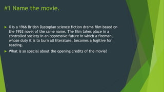 #1 Name the movie.
 X is a 1966 British Dystopian science fiction drama film based on
the 1953 novel of the same name. The film takes place in a
controlled society in an oppressive future in which a fireman,
whose duty it is to burn all literature, becomes a fugitive for
reading.
 What is so special about the opening credits of the movie?
 