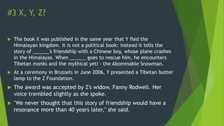 #3 X, Y, Z?
 The book X was published in the same year that Y fled the
Himalayan kingdom. It is not a political book: instead it tells the
story of ______'s friendship with a Chinese boy, whose plane crashes
in the Himalayas. When ______ goes to rescue him, he encounters
Tibetan monks and the mythical yeti - the Abominable Snowman.
 At a ceremony in Brussels in June 2006, Y presented a Tibetan butter
lamp to the Z Foundation.
 The award was accepted by Z's widow, Fanny Rodwell. Her
voice trembled slightly as she spoke.
 "We never thought that this story of friendship would have a
resonance more than 40 years later," she said.
 