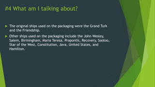 #4 What am I talking about?
 The original ships used on the packaging were the Grand Turk
and the Friendship.
 Other ships used on the packaging include the John Wesley,
Salem, Birmingham, Maria Teresa, Propontis, Recovery, Sooloo,
Star of the West, Constitution, Java, United States, and
Hamilton.
 