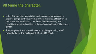 #8 Name the character.
 In 2010 it was discovered that male mouse urine contains a
specific component that invokes inherent sexual attraction to
the scent and which also stimulates female memory and
conditions sexual attraction to the airborne odours of the scent
owner.
 The component was named after an archetypal cold, aloof
romantic hero, the protagonist of an 1813 novel.
 