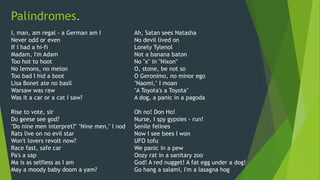 Palindromes.
I, man, am regal - a German am I
Never odd or even
If I had a hi-fi
Madam, I'm Adam
Too hot to hoot
No lemons, no melon
Too bad I hid a boot
Lisa Bonet ate no basil
Warsaw was raw
Was it a car or a cat I saw?
Rise to vote, sir
Do geese see god?
"Do nine men interpret?" "Nine men," I nod
Rats live on no evil star
Won't lovers revolt now?
Race fast, safe car
Pa's a sap
Ma is as selfless as I am
May a moody baby doom a yam?
Ah, Satan sees Natasha
No devil lived on
Lonely Tylenol
Not a banana baton
No "x" in "Nixon"
O, stone, be not so
O Geronimo, no minor ego
"Naomi," I moan
"A Toyota's a Toyota"
A dog, a panic in a pagoda
Oh no! Don Ho!
Nurse, I spy gypsies - run!
Senile felines
Now I see bees I won
UFO tofu
We panic in a pew
Oozy rat in a sanitary zoo
God! A red nugget! A fat egg under a dog!
Go hang a salami, I'm a lasagna hog
 