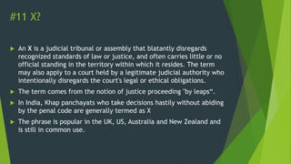 #11 X?
 An X is a judicial tribunal or assembly that blatantly disregards
recognized standards of law or justice, and often carries little or no
official standing in the territory within which it resides. The term
may also apply to a court held by a legitimate judicial authority who
intentionally disregards the court's legal or ethical obligations.
 The term comes from the notion of justice proceeding "by leaps“.
 In India, Khap panchayats who take decisions hastily without abiding
by the penal code are generally termed as X
 The phrase is popular in the UK, US, Australia and New Zealand and
is still in common use.
 