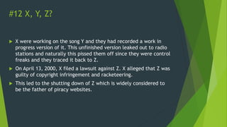 #12 X, Y, Z?
 X were working on the song Y and they had recorded a work in
progress version of it. This unfinished version leaked out to radio
stations and naturally this pissed them off since they were control
freaks and they traced it back to Z.
 On April 13, 2000, X filed a lawsuit against Z. X alleged that Z was
guilty of copyright infringement and racketeering.
 This led to the shutting down of Z which is widely considered to
be the father of piracy websites.
 
