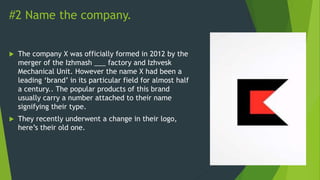 #2 Name the company.
 The company X was officially formed in 2012 by the
merger of the Izhmash ___ factory and Izhvesk
Mechanical Unit. However the name X had been a
leading ‘brand’ in its particular field for almost half
a century.. The popular products of this brand
usually carry a number attached to their name
signifying their type.
 They recently underwent a change in their logo,
here’s their old one.
 