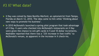 #3 X? What date?
 X Day was coined by Nate Bonilla-Warford, an optometrist from Tampa,
Florida on March 12, 2010. The idea came to him while "thinking about
new ways to promote his business".
 In 2010 McDonald's launched a spring pilot program that took advantage
of X Day. X users who checked into McDonald's restaurants on X Day
were given the chance to win gift cards in 5 and 10 dollar increments.
Mashable reported that there was a "33% increase in foot traffic" to
McDonald's venues, as apparent in the increase in X check-ins.
 