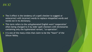 #4 X?
 The X effect is the tendency of a spell checker to suggest or
autocorrect with incorrect words to replace misspelled words and
words not in its dictionary.
 This term refers to the unhyphenated English word "cooperation"
often being changed to X by older spell checkers with dictionaries
containing only the hyphenated variant, "co-operation".
 X is one of the many cities that claim to be the “heart” of the
Silicon Valley.
 