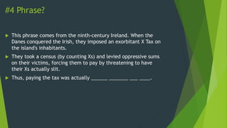 #4 Phrase?
 This phrase comes from the ninth-century Ireland. When the
Danes conquered the Irish, they imposed an exorbitant X Tax on
the island's inhabitants.
 They took a census (by counting Xs) and levied oppressive sums
on their victims, forcing them to pay by threatening to have
their Xs actually slit.
 Thus, paying the tax was actually ______ _______ ___ ____.
 