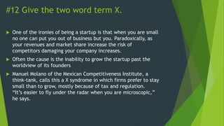 #12 Give the two word term X.
 One of the ironies of being a startup is that when you are small
no one can put you out of business but you. Paradoxically, as
your revenues and market share increase the risk of
competitors damaging your company increases.
 Often the cause is the inability to grow the startup past the
worldview of its founders
 Manuel Molano of the Mexican Competitiveness Institute, a
think-tank, calls this a X syndrome in which firms prefer to stay
small than to grow, mostly because of tax and regulation.
“It’s easier to fly under the radar when you are microscopic,”
he says.
 