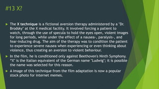 #13 X?
 The X technique is a fictional aversion therapy administered by a "Dr.
Brodsky" at the X medical facility. It involved forcing a patient to
watch, through the use of specula to hold the eyes open, violent images
for long periods, while under the effect of a nausea-, paralysis-, and
fear-inducing drug. The aim of the therapy was to condition the patient
to experience severe nausea when experiencing or even thinking about
violence, thus creating an aversion to violent behaviour.
 In the film, he is conditioned only against Beethoven's Ninth Symphony.
“X" is the Italian equivalent of the German name "Ludwig"; it is possible
the name was selected for this reason.
 A image of this technique from the film adaptation is now a popular
stock photo for internet memes.
 