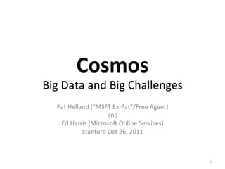 Cosmos	
  	
  
Big	
  Data	
  and	
  Big	
  Challenges	
  
	
  
Pat	
  Helland	
  (“MSFT	
  Ex-­‐Pat”/Free	
  Agent)	
  
and	
  
Ed	
  Harris	
  (MicrosoA	
  Online	
  Services)	
  
Stanford	
  Oct	
  26,	
  2011	
  
1	
  
 