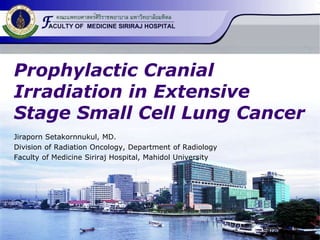 Prophylactic Cranial 
Irradiation in Extensive 
Stage Small Cell Lung Cancer 
Jiraporn Setakornnukul, MD. 
Division of Radiation Oncology, Department of Radiology 
Faculty of Medicine Siriraj Hospital, Mahidol University 
 