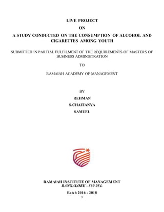 1
LIVE PROJECT
ON
A STUDY CONDUCTED ON THE CONSUMPTION OF ALCOHOL AND
CIGARETTES AMONG YOUTH
SUBMITTED IN PARTIAL FULFILMENT OF THE REQUIREMENTS OF MASTERS OF
BUSINESS ADMINISTRATION
TO
RAMAIAH ACADEMY OF MANAGEMENT
BY
REHMAN
S.CHAITANYA
SAMUEL
RAMAIAH INSTITUTE OF MANAGEMENT
BANGALORE - 560 054.
Batch 2016 - 2018
 