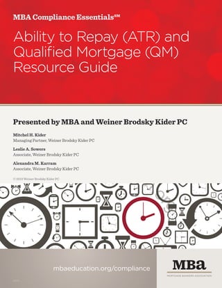 MBA Compliance Essentials℠

Ability to Repay (ATR) and
Qualified Mortgage (QM)
Resource Guide

.m

w

w
w
uc
ed
ba

Presented by MBA and Weiner Brodsky Kider PC
Mitchel H. Kider
Managing Partner, Weiner Brodsky Kider PC
Leslie A. Sowers
Associate, Weiner Brodsky Kider PC

© 2013 Weiner Brodsky Kider PC

n.
io
at

Alexandra M. Karram
Associate, Weiner Brodsky Kider PC

g
or
mbaeducation.org/compliance
13376

 