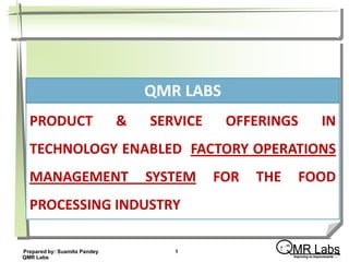 QMR LABS
  PRODUCT                     &   SERVICE    OFFERINGS                     IN
  TECHNOLOGY ENABLED FACTORY OPERATIONS
  MANAGEMENT                      SYSTEM    FOR   THE       FOOD
  PROCESSING INDUSTRY

                                                    ↑ ∞
                                                     …
Prepared by: Susmita Pandey
QMR Labs
                                     1                    MR Labs
                                                          Improving on Improvements ….
 