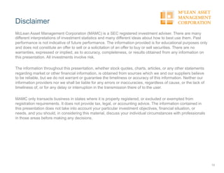 Disclaimer
15
McLean Asset Management Corporation (MAMC) is a SEC registered investment adviser. There are many
different interpretations of investment statistics and many different ideas about how to best use them. Past
performance is not indicative of future performance. The information provided is for educational purposes only
and does not constitute an offer to sell or a solicitation of an offer to buy or sell securities. There are no
warranties, expressed or implied, as to accuracy, completeness, or results obtained from any information on
this presentation. All investments involve risk.
The information throughout this presentation, whether stock quotes, charts, articles, or any other statements
regarding market or other financial information, is obtained from sources which we and our suppliers believe
to be reliable, but we do not warrant or guarantee the timeliness or accuracy of this information. Neither our
information providers nor we shall be liable for any errors or inaccuracies, regardless of cause, or the lack of
timeliness of, or for any delay or interruption in the transmission there of to the user.
MAMC only transacts business in states where it is properly registered, or excluded or exempted from
registration requirements. It does not provide tax, legal, or accounting advice. The information contained in
this presentation does not take into account your particular investment objectives, financial situation, or
needs, and you should, in considering this material, discuss your individual circumstances with professionals
in those areas before making any decisions.
 