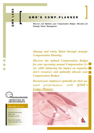 QMR LABS
                                  QMR’S         COMP.PLANNER

                                   Discover and Optimise your Compensation Budget Allocation for
                                   Strategic Talent Management




                                   Manage and retain Talent through strategic
                                   Compensation Planning.
                                   Discover the optimal Compensation Budget
                                   for your upcoming annual Compensation Cy-
                                   cle, while balancing the impact on organisa-
                                   tion’s resources and optimally allocate your
                                   Compensation Budget.
                                   Reward your employees optimally for their an-
                                   nual performance with              Q M R ’s
                                   Comp. Planner.


 IMPROVING ON
 IMPROVEMENTS

QMR LAB S PVT.LTD.



451, Central Facility Building,
APMC 2, Vashi
New Bombay - 400 709


Phone: +91-22-27882986
E-mail: contactus@qmr-labs.in
 