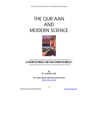 The Qur’aan and Modern Science: Compatible or Incompatible?




               THE QUR’AAN
                   AND
              MODERN SCIENCE




        COMPATIBLE OR INCOMPATIBLE?


                                        By
                                  Dr. ZAKIR NAIK

                   ISLAMIC RESEARCH FOUNDATION
                           http://www.irf.net


                                           1
Distributed by AHYA Multi-Media                                      http://www.ahya.org
 