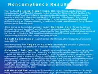 Noncompliance Results The FDA fined  Schering-Plough Corp.  $500-million for repeatedly failing plant inspections after the FDA set strict quality control terms on four Schering-Plough facilities. FDA inspectors found "significant violations regulations related to facilities, manufacturing, quality assurance, equipment, laboratories and labeling." If that were not bad enough, the company shipped out asthma inhalers that contained little or no active ingredient (albuterol) leading to perhaps as many as 17 deaths according to the Public Citizen's Health Research Group. Several massive recalls were the result.  Once held up as the model of success in bio-tech,  Genzyme Corp , "Under the consent decree of permanent injunction," agreed to correct manufacturing quality violations at one of its facilities and will return $175 million in "unlawful profits" from the sale of products that were made at the plant. According to the FDA, in addition to failing various QC issues, some products were "contaminated with metal, fiber, rubber and glass particles."  Abbott Laboratories ' recall of Similac infant formula after insect parts were found in some batches. Intravenous drugs from  Amgen  and  Novartis  recalled for the presence of glass flakes supposedly caused by a breakdown of materials in the stored vials.  Johnson & Johnson (J&J)  having to recall nearly 200 million bottles of various over-the-counter drugs due to "foul odor." According to a Reuters Report (Tue May 4th, 2010) FDA "...inspectors found thick dust and grime covering certain equipment, a hole in the ceiling and duct tape-covered pipes at the Fort Washington, Pennsylvania, facility that made 40 products..." with "... raw ingredients contaminated by an unspecified bacteria, a lack of quality control procedures and poor handling of complaints, according to the report dated April 30." It was so bad, The FDA "...urged consumers to stop using liquid Tylenol, Motrin, Benadryl and Zyrtec for children and infants after a broad recall..." recommending people use generics instead. The company has suspended production at the plant GlaxoSmithKline  recently paid $750 million in civil and criminal penalties for "knowingly selling contaminated, adulterated and ineffective drugs"* produced from it's now closed plant in Puerto Rico. Some of the drugs produced at this plant, and known to be affected were: Paxil, Bactroban, Coreg, Tagamet, and Avandia. As of this writing, the investigation is ongoing and additional civil and criminal charges may still be handed down.  
