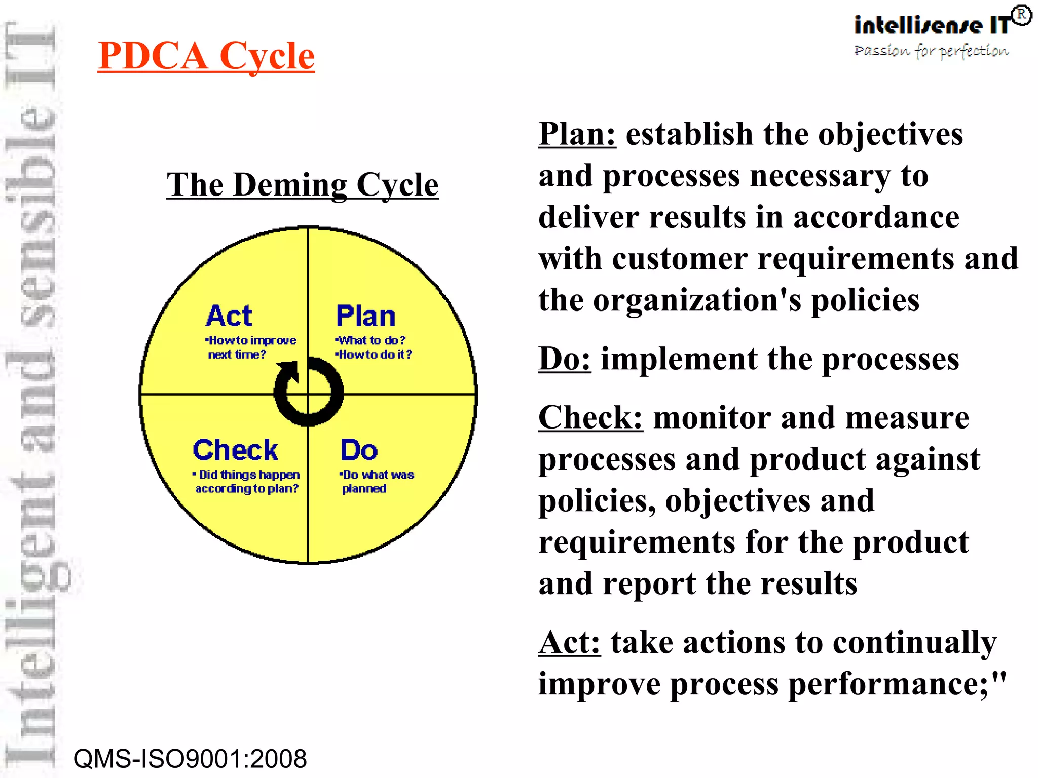 QMS-ISO9001:2008
Plan: establish the objectives
and processes necessary to
deliver results in accordance
with customer requirements and
the organization's policies
Do: implement the processes
Check: monitor and measure
processes and product against
policies, objectives and
requirements for the product
and report the results
Act: take actions to continually
improve process performance;"
PDCA Cycle
The Deming Cycle
 