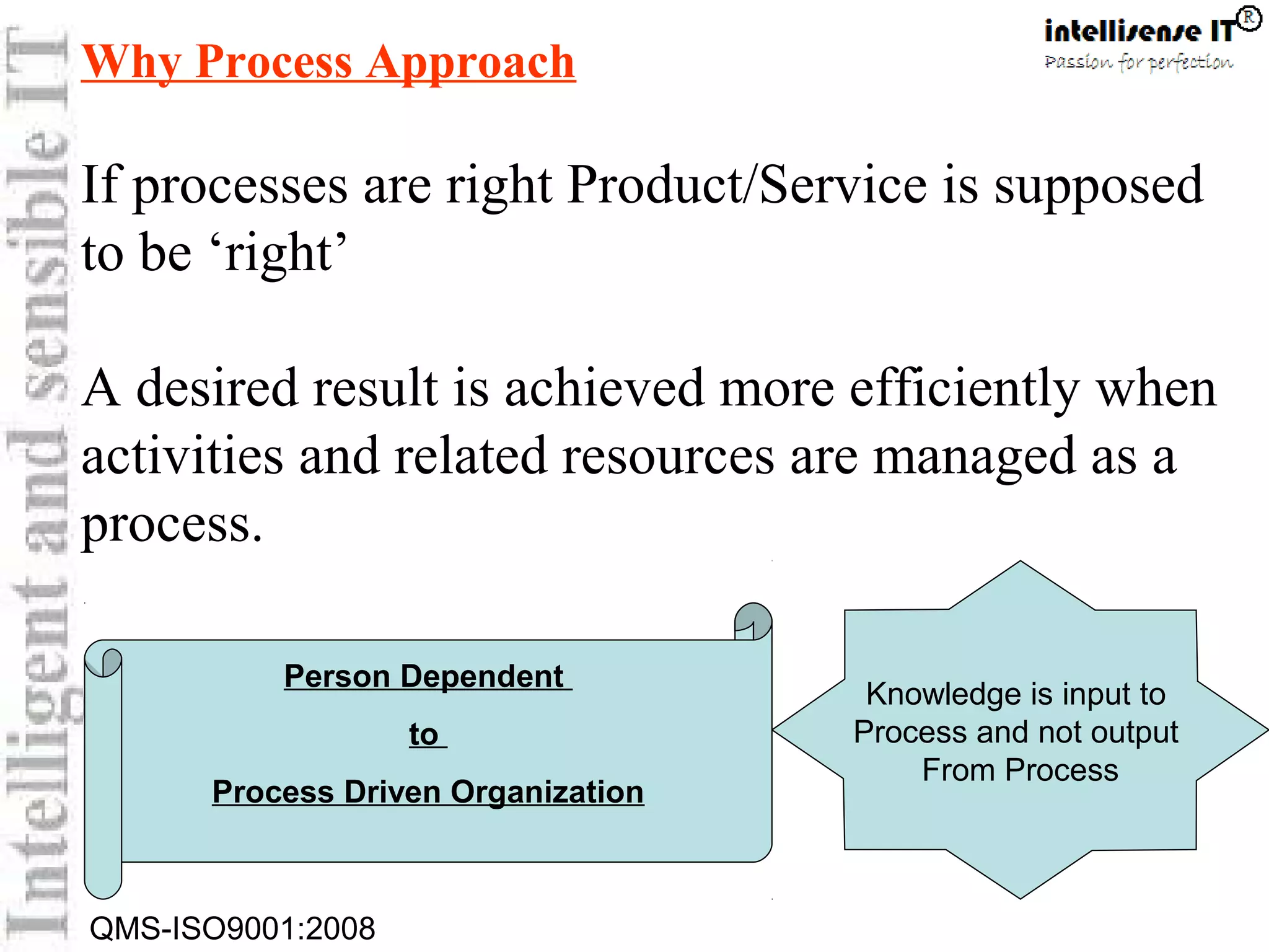 QMS-ISO9001:2008
Why Process Approach
If processes are right Product/Service is supposed
to be ‘right’
A desired result is achieved more efficiently when
activities and related resources are managed as a
process.
Knowledge is input to
Process and not output
From Process
Person Dependent
to
Process Driven Organization
 