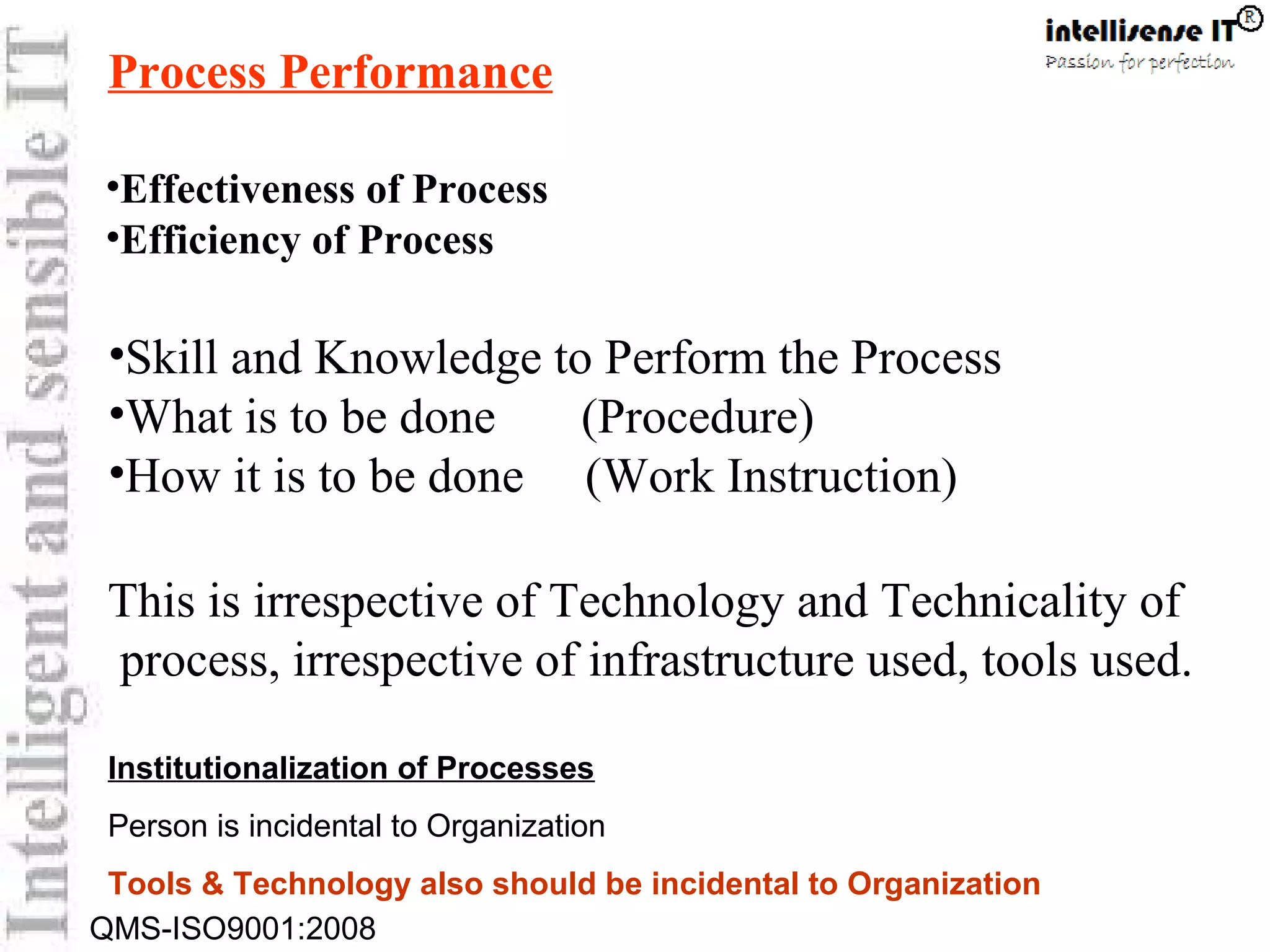 QMS-ISO9001:2008
Process Performance
•Skill and Knowledge to Perform the Process
•What is to be done (Procedure)
•How it is to be done (Work Instruction)
This is irrespective of Technology and Technicality of
process, irrespective of infrastructure used, tools used.
•Effectiveness of Process
•Efficiency of Process
Institutionalization of Processes
Person is incidental to Organization
Tools & Technology also should be incidental to Organization
 