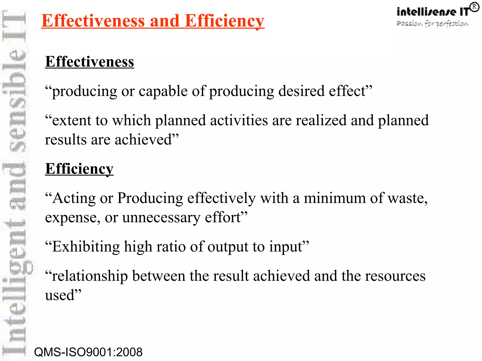 QMS-ISO9001:2008
Effectiveness
“producing or capable of producing desired effect”
“extent to which planned activities are realized and planned
results are achieved”
Efficiency
“Acting or Producing effectively with a minimum of waste,
expense, or unnecessary effort”
“Exhibiting high ratio of output to input”
“relationship between the result achieved and the resources
used”
Effectiveness and Efficiency
 