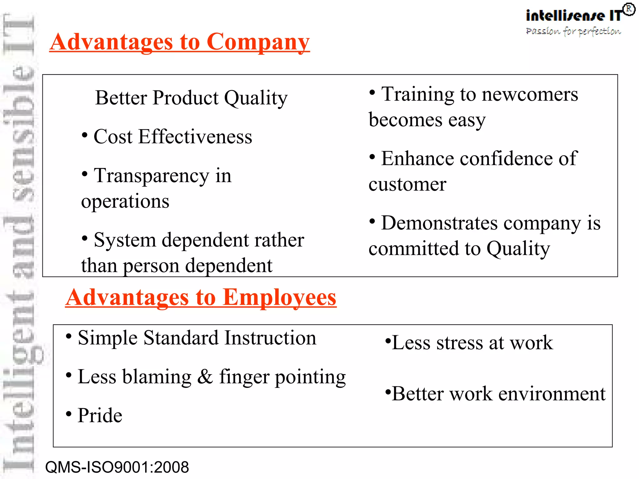 QMS-ISO9001:2008
Better Product Quality
• Cost Effectiveness
• Transparency in
operations
• System dependent rather
than person dependent
Advantages to Employees
• Simple Standard Instruction
• Less blaming & finger pointing
• Pride
• Training to newcomers
becomes easy
• Enhance confidence of
customer
• Demonstrates company is
committed to Quality
•Less stress at work
•Better work environment
Advantages to Company
 